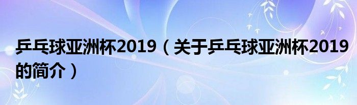 乒乓球亚洲杯2019（关于乒乓球亚洲杯2019的简介）