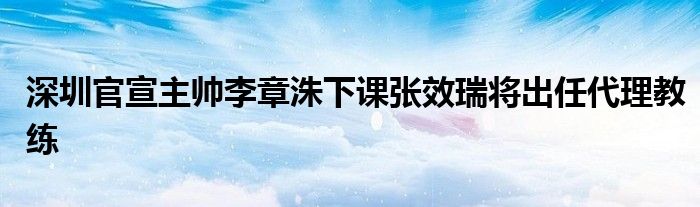 深圳官宣主帅李章洙下课张效瑞将出任代理教练