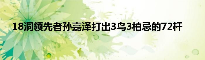 18洞领先者孙嘉泽打出3鸟3柏忌的72杆