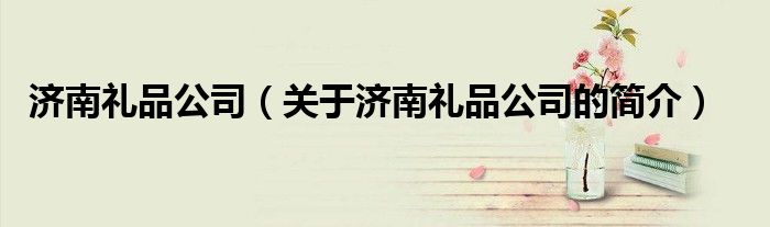 济南礼品公司（关于济南礼品公司的简介）
