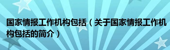 国家情报工作机构包括（关于国家情报工作机构包括的简介）