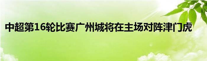 中超第16轮比赛广州城将在主场对阵津门虎