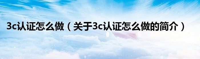 3c认证怎么做（关于3c认证怎么做的简介）