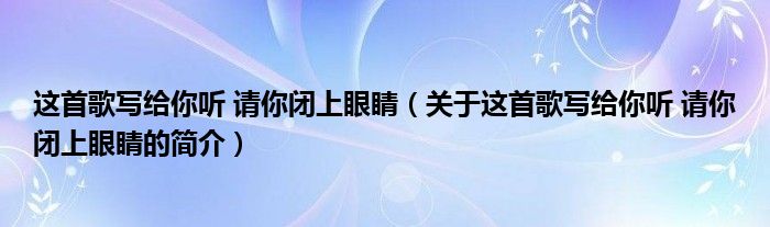 这首歌写给你听 请你闭上眼睛（关于这首歌写给你听 请你闭上眼睛的简介）
