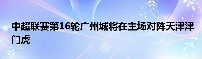中超联赛第16轮广州城将在主场对阵天津津门虎