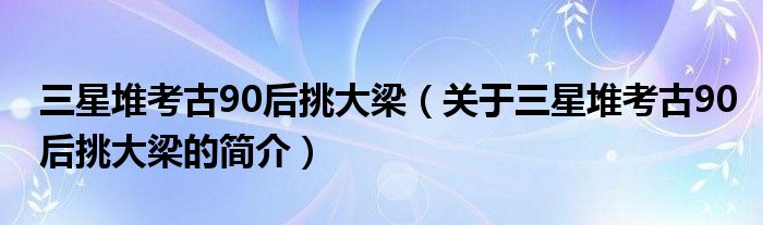 三星堆考古90后挑大梁（关于三星堆考古90后挑大梁的简介）