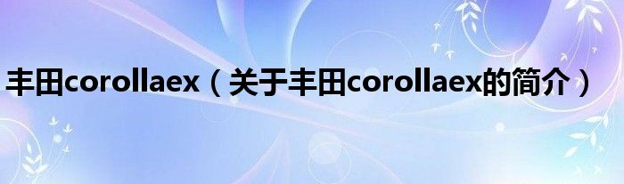 丰田corollaex（关于丰田corollaex的简介）