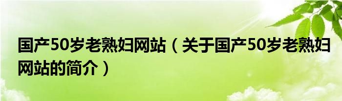 国产50岁老熟妇网站（关于国产50岁老熟妇网站的简介）