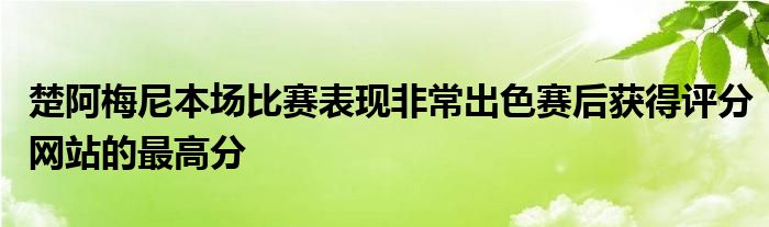 楚阿梅尼本场比赛表现非常出色赛后获得评分网站的最高分