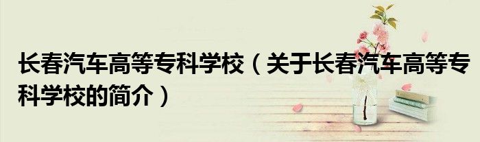 长春汽车高等专科学校（关于长春汽车高等专科学校的简介）