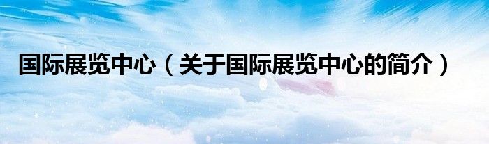 国际展览中心（关于国际展览中心的简介）