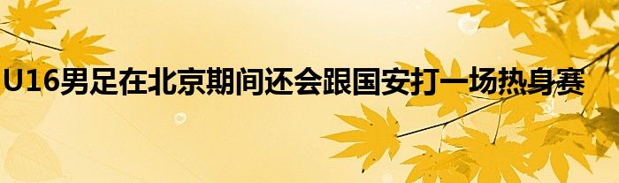 U16男足在北京期间还会跟国安打一场热身赛