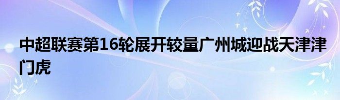 中超联赛第16轮展开较量广州城迎战天津津门虎