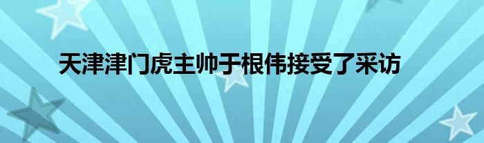 天津津门虎主帅于根伟接受了采访