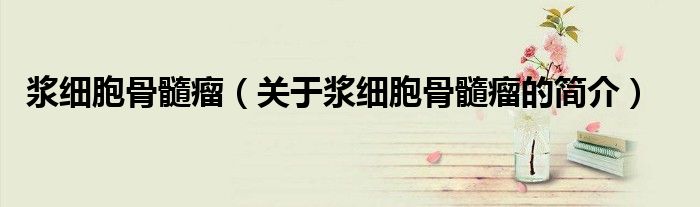 浆细胞骨髓瘤（关于浆细胞骨髓瘤的简介）
