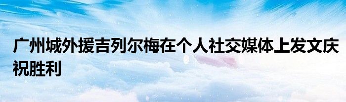 广州城外援吉列尔梅在个人社交媒体上发文庆祝胜利