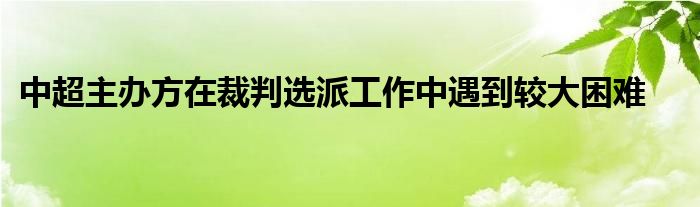 中超主办方在裁判选派工作中遇到较大困难