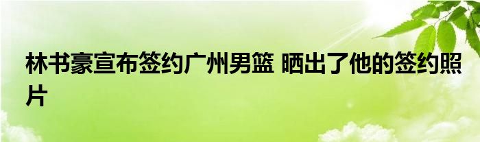 林书豪宣布签约广州男篮 晒出了他的签约照片