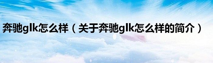 奔驰glk怎么样（关于奔驰glk怎么样的简介）