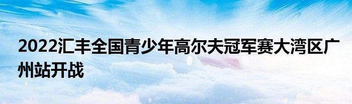 2022汇丰全国青少年高尔夫冠军赛大湾区广州站开战