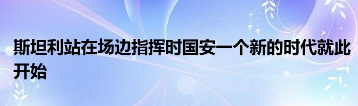 斯坦利站在场边指挥时国安一个新的时代就此开始