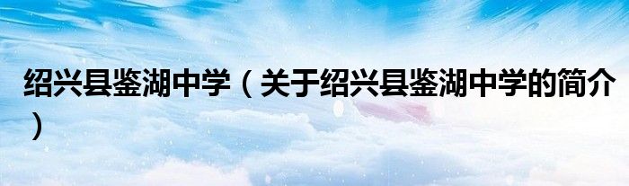 绍兴县鉴湖中学（关于绍兴县鉴湖中学的简介）