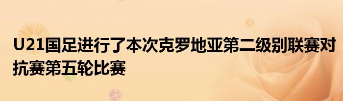 U21国足进行了本次克罗地亚第二级别联赛对抗赛第五轮比赛