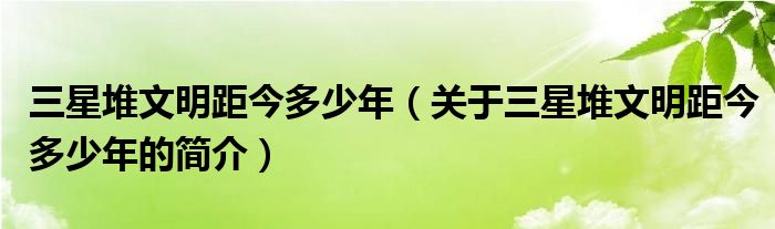 三星堆文明距今多少年（关于三星堆文明距今多少年的简介）