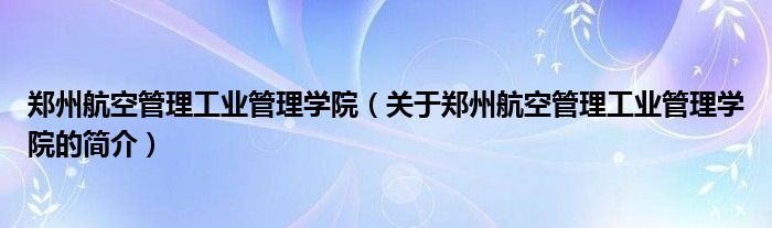 郑州航空管理工业管理学院（关于郑州航空管理工业管理学院的简介）