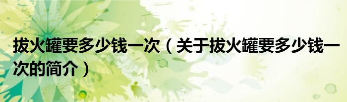 拔火罐要多少钱一次（关于拔火罐要多少钱一次的简介）