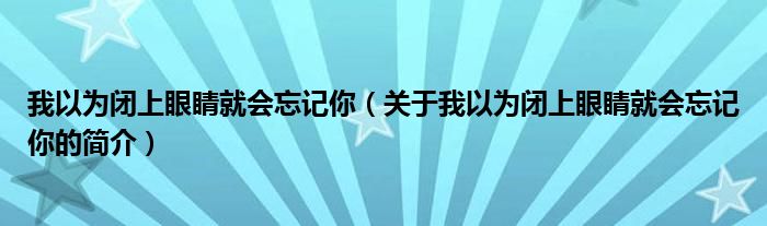 我以为闭上眼睛就会忘记你（关于我以为闭上眼睛就会忘记你的简介）