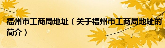 福州市工商局地址（关于福州市工商局地址的简介）