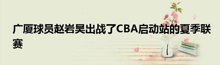 广厦球员赵岩昊出战了CBA启动站的夏季联赛