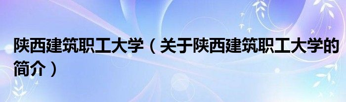 陕西建筑职工大学（关于陕西建筑职工大学的简介）