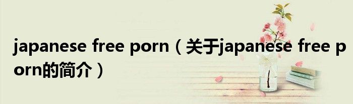 japanese free porn（关于japanese free porn的简介）