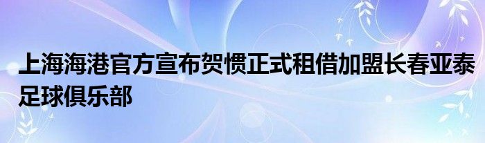 上海海港官方宣布贺惯正式租借加盟长春亚泰足球俱乐部