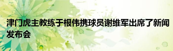 津门虎主教练于根伟携球员谢维军出席了新闻发布会