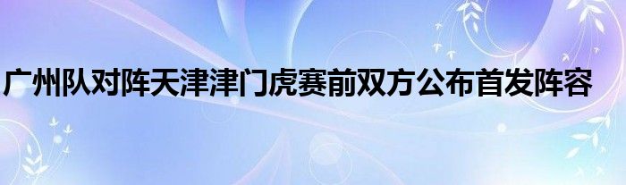 广州队对阵天津津门虎赛前双方公布首发阵容