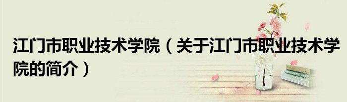江门市职业技术学院（关于江门市职业技术学院的简介）
