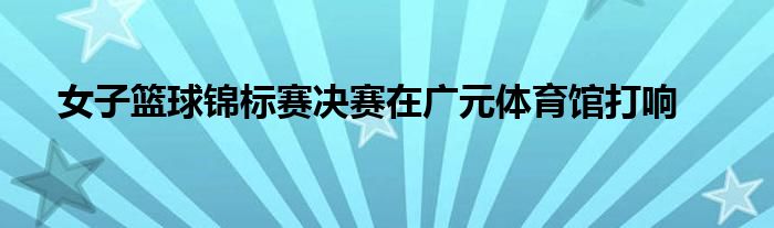 女子篮球锦标赛决赛在广元体育馆打响