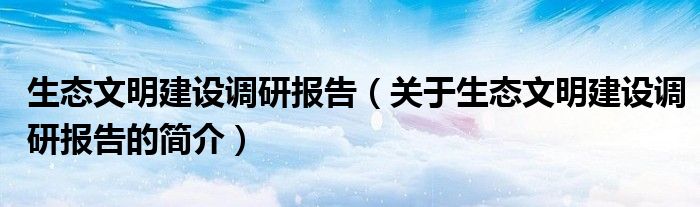 生态文明建设调研报告（关于生态文明建设调研报告的简介）