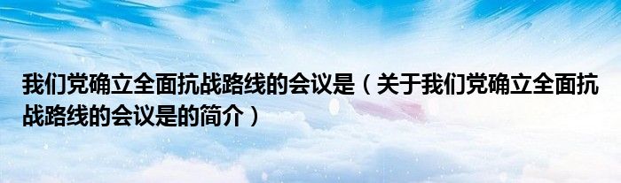 我们党确立全面抗战路线的会议是（关于我们党确立全面抗战路线的会议是的简介）