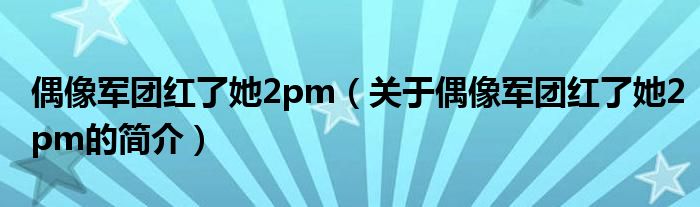 偶像军团红了她2pm（关于偶像军团红了她2pm的简介）