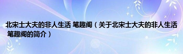 北宋士大夫的非人生活 笔趣阁（关于北宋士大夫的非人生活 笔趣阁的简介）