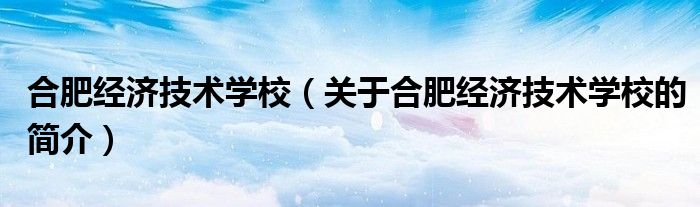 合肥经济技术学校（关于合肥经济技术学校的简介）