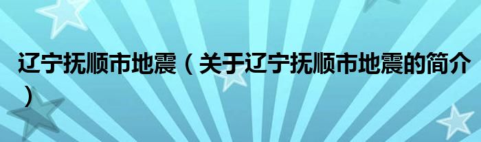 辽宁抚顺市地震（关于辽宁抚顺市地震的简介）