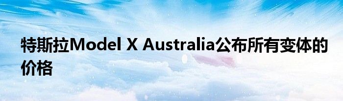 特斯拉Model X Australia公布所有变体的价格