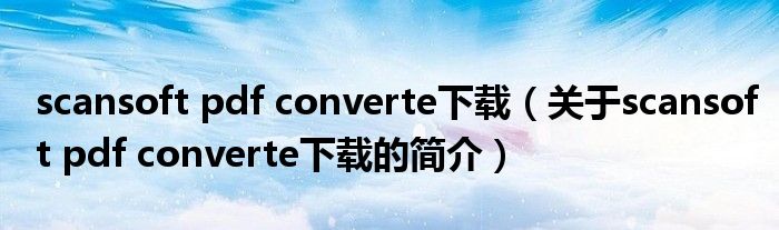 scansoft pdf converte下载（关于scansoft pdf converte下载的简介）