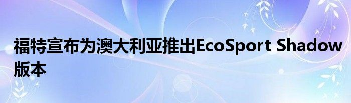 福特宣布为澳大利亚推出EcoSport Shadow版本