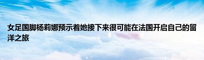 女足国脚杨莉娜预示着她接下来很可能在法国开启自己的留洋之旅